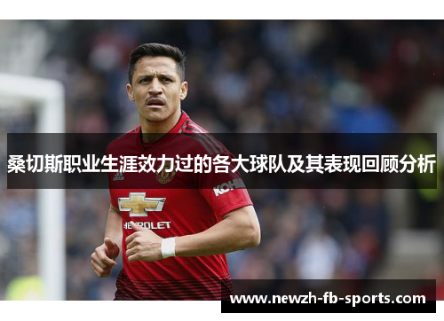 桑切斯职业生涯效力过的各大球队及其表现回顾分析