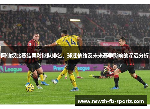 阿仙奴比赛结果对球队排名、球迷情绪及未来赛季影响的深远分析