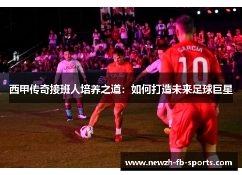 西甲传奇接班人培养之道：如何打造未来足球巨星