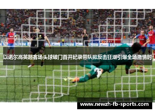 以诺尔高英超客场头球破门首开纪录带队掀反击狂潮引爆全场激情时